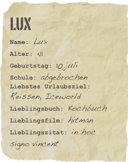 Lux
Name: LuxAlter: 41Geburtstag: 10.juli
Schule: abgebrochen
Liebstes Urlaubsziel: Reissen, IceworldLieblingsbuch: Kochbuch Lieblingsfilm: hitmanLieblingszitat: in hoc signo vincent